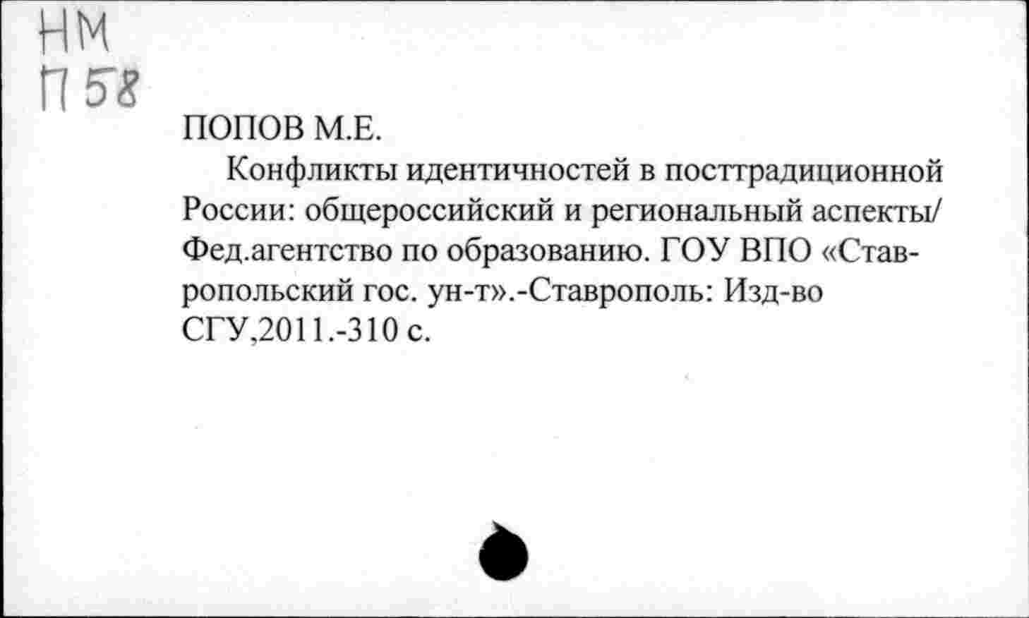 ﻿нм
гш
ПОПОВ М.Е.
Конфликты идентичностей в посттрадиционной России: общероссийский и региональный аспекты/ Фед.агентство по образованию. ГОУ ВПО «Ставропольский гос. ун-т».-Ставрополь: Изд-во СГУ,2011.-310 с.